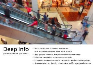 • visual analysis of customer movement 
with recommendations from retail experts 
• age/gender/emotion analysis for business decisions 
• effective navigation and cross-promotion 
• increased revenue from ad screens with age/gender targeting 
• videoanalytics for the city - heatmaps, traffic, age/gender/more 
Deep Info 
your customers. your data. 
 