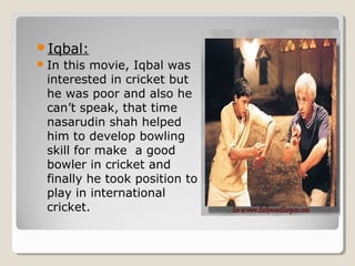Iqbal: 
In this movie, Iqbal was 
interested in cricket but 
he was poor and also he 
can’t speak, that time 
nasarudin shah helped 
him to develop bowling 
skill for make a good 
bowler in cricket and 
finally he took position to 
play in international 
cricket. 
 