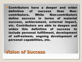 Contributors have a deeper and wider 
definition of success than Non-contributors. 
While Non-contributors 
define success in terms of material 
success, achievement, external impact, 
etc. Contributors are able to deepen and 
widen this definition of success to 
include personal fulfillment, development 
of self-esteem, ongoing development of 
personal capabilities, etc. 
VViissiioonn ooff SSuucccceessss 
 