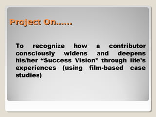 PPrroojjeecctt OOnn………… 
To recognize how a contributor 
consciously widens and deepens 
his/her “Success Vision” through life’s 
experiences (using film-based case 
studies) 
 