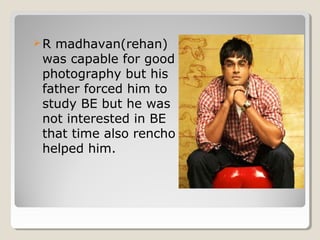 R madhavan(rehan) 
was capable for good 
photography but his 
father forced him to 
study BE but he was 
not interested in BE 
that time also rencho 
helped him. 
 