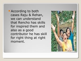 According to both 
cases Raju & Rehan, 
we can understand 
that Rencho has skills 
for inspired them and 
also as a good 
contributor he has skill 
for right thing at right 
moment. 
 