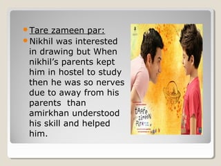 Tare zameen par: 
Nikhil was interested 
in drawing but When 
nikhil’s parents kept 
him in hostel to study 
then he was so nerves 
due to away from his 
parents than 
amirkhan understood 
his skill and helped 
him. 
 
