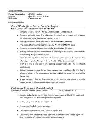 Work Experience:
Current Organization : CRISIL Limited.
Duration : February 2011 to till date.
Designation : Senior Associate
Job Responsibilities:
Current Profile (Asset Backed Securities Project)
Senior Associate for ABS team from March 2013 till date
• Managing sourcing team for the US Asset Backed Securities Project.
• Capturing and collecting critical information from the financial reports and providing
this information to the client in their required format.
• Handling Timeliness & Accuracy Metrics for Asset Backed Securities
• Preparation of various MIS reports on a daily, Weekly and Monthly basis
• Preparing of capacity utilization template for Asset Backed Securities
• Working with the Business Analyst team & preparing all the required test cases for
implementing changes in to the system
• Formulate the solution in the form of automating the process to increase the
efficiency and quality of the product, which will best fit in business need.
• Involved in end to end activity of preparing respective spreadsheets on different
asset classes
• Various process documents are been created and maintained for the future
reference related to the enhancement and new product which are introduced within
the process.
• A core member of Training Committee as to help team or new joiners to provide
various training on domain knowledge and process training.
Professional Experience (Report Sourcing)
Associate, Structured Finance, CRISIL Limited Jan-2012 to Feb-2013
• Sourcing and collecting the raw data from European Investment bank/US Investment
Bank and provide to Operation department for process
• Calling European banks for missing report
• Contacting to banks for query resolution.
• Leading in conference calls with Clients on regular basis.
• Coordinating with different Trustees, Servicers, Banks of US and Europe region for
timely availability of relevant information and other reports
 