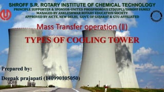 SHROFF S.R. ROTARY INSTITUTE OF CHEMICAL TECHNOLOGY
PRINCIPLE SUPPORTER & SPONSOR-UNITED PHOSPHOROUS LTD(UPL)/SHROFF FAMILY
MANAGED BY ANKLESHWAR ROTARY EDUCATION SOCIETY
APPROVED BY AICTE, NEW DELHI, GOVT. OF GUJARAT & GTU AFFILIATED
Mass Transfer operation (∥)
TYPES OF COOLING TOWER
Prepared by:
Deepak prajapati (140990105050)
 
