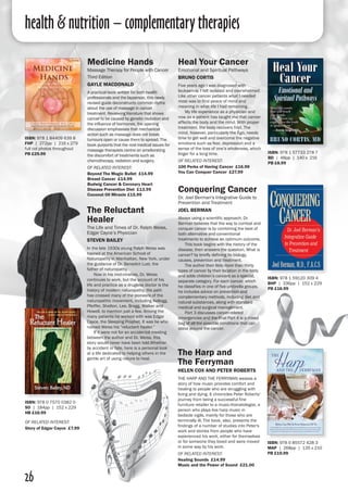 26
Conquering Cancer
Dr. Joel Berman's Integrative Guide to
Prevention and Treatment
Joel Berman
Always using a scientific approach, Dr.
Berman believes that the way to combat and
conquer cancer is by combining the best of
both alternative and conventional
treatments to achieve an optimum outcome.
	 This book begins with the history of the
disease, then answers the question, What is
cancer? by briefly defining its biology,
causes, prevention and treatment.
	 The author then lists more than thirty
types of cancer by their location in the body
and adds children’s cancers as a special,
separate category. For each cancer, which
he classifies in one of five umbrella groups,
he includes advice on prevention and
complementary methods, including diet and
natural substances, along with standard
medical and surgical management.
	 Part 3 discusses cancer-related
emergencies and the final Part 4 is a mixed
bag of all the possible conditions that can
occur around the cancer.
ISBN: 978 1 59120 309 4
BHP | 336pp | 152 x 229 
PB £16.99
Medicine Hands
Massage Therapy for People with Cancer
Third Edition
Gayle MacDonald
A practical book written for both health
professionals and the layperson, this newly
revised guide deconstructs common myths
about the use of massage in cancer
treatment. Reviewing literature that shows
cancer to be caused by genetic mutation and
the influence of hormones, the opening
discussion emphasises that mechanical
action such as massage does not break
tumours open or cause them to spread. The
book purports that the real medical issues for
massage therapists centre on ameliorating
the discomfort of treatments such as
chemotherapy, radiation and surgery.
of related interest:
Beyond The Magic Bullet £14.99
Breast Cancer £14.99
Budwig Cancer & Coronary Heart
Disease Prevention Diet £13.99
Coconut Oil Miracle £15.99
ISBN: 978 1 84409 639 8
FHP | 272pp | 216 x 279
full col photos throughout 
PB £29.99 ISBN: 978 1 57733 278 7
BD | 48pp | 140 x 216
PB £8.99
Heal Your Cancer
Emotional and Spiritual Pathways
Bruno Cortis
Five years ago I was diagnosed with
leukaemia. I felt isolated and overwhelmed.
Like other cancer patients what I needed
most was to find peace of mind and
meaning in what life I had remaining.
	 My life experience as a physician and
now as a patient has taught me that cancer
affects the body and the mind. With proper
treatment, the body recovers first. The
mind, however, particularly the Ego, needs
time to get well and overcome the negative
emotions such as fear, depression and a
sense of the loss of one’s wholeness, which
linger for a long time.
of related interest:
100 Perks of Having Cancer £16.99
You Can Conquer Cancer £27.99
The Reluctant
Healer
The Life and Times of Dr. Ralph Weiss,
Edgar Cayce’s Physician
Steven Bailey
In the late 1930s young Ralph Weiss was
trained at the American School of
Naturopathy in Manhattan, New York, under
the guidance of Dr. Benedict Lust, the
father of naturopathy.
	 Now in his mid-nineties, Dr. Weiss
continues to work, but the account of his
life and practice as a drugless doctor is the
history of modern naturopathy. His path
has crossed many of the pioneers of the
naturopathic movement, including Kellogg,
Pfeiffer, Shelton, Lee, Bragg, Walker and
Howell, to mention just a few. Among the
many patients he worked with was Edgar
Cayce, the Sleeping Prophet. It was he who
named Weiss his “reluctant healer.”
	 If it were not for an accidental meeting
between the author and Dr. Weiss, this
story would never have been told.Whether
by accident or fate, here is a personal look
at a life dedicated to helping others in the
gentle art of using nature to heal.
ISBN: 978 0 7570 0382 0
SO | 184pp | 152 x 229 
HB £16.99
of related interest:
Story of Edgar Cayce £7.99
The Harp and
The Ferryman
Helen Cox and Peter Roberts
THE HARP AND THE FERRYMAN weaves a
story of how music provides comfort and
healing to people who are struggling with
living and dying. It chronicles Peter Roberts'
journey from being a successful fine
furniture retailer to a music-thanatologist, a
person who plays live harp music in
bedside vigils, mainly for those who are
terminally ill. The book, also, presents the
findings of a number of studies into Peter's
work and stories from people who have
experienced his work, either for themselves
or for someone they loved and were moved
in some way by his work.
of related interest:
Healing Sounds £14.99
Music and the Power of Sound £21.00
ISBN: 978 0 85572 428 3
MAP | 268pp | 135 x 210 
PB £19.99
health & nutrition – complementary therapies
 