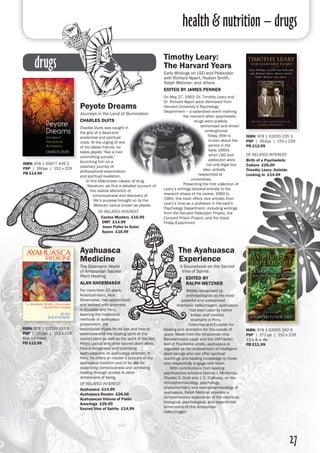 health & nutrition – drugs
27
drugs
Peyote Dreams
Journeys in the Land of Illumination
Charles Duits
Charles Duits was caught in
the grip of a dead-end
existential and spiritual
crisis. At the urging of one
of his oldest friends, he
takes peyote “like a man
committing suicide,”
launching him on a
visionary journey of
philosophical examination
and spiritual revelation.
	 In this little-known classic of drug
literature, we find a detailed account of
the radical alteration of
consciousness and discovery of
life’s purpose brought on by the
Mexican cactus known as peyote.
of related interest:
Cactus Mystery £16.99
DMT £14.99
Inner Paths to Outer
Space £16.99
ISBN: 978 1 59477 449 2
PSP | 160pp | 152 x 229
PB £14.99
Ayahuasca
Medicine
The Shamanic World
of Amazonian Sacred
Plant Healing
Alan Shoemaker
For more than 20 years,
American-born, Alan
Shoemaker, has apprenticed
and worked with shamans
in Ecuador and Peru,
learning the traditional
methods of ayahuasca
preparation, the
ceremonial rituals for its use and how to
commune with the healing spirit of this
sacred plant as well as the spirit of the San
Pedro cactus and other sacred plant allies.
Now a recognised and practising
ayahuasquero, or ayahuasca shaman, in
Peru, he offers an insider’s account of the
ayahuasca tradition and of its use for
expanding consciousness and achieving
healing through access to other
dimensions of being.
of related interest:
Ayahuasca £14.99
Ayahuasca Reader £26.00
Ayahuascan Visions of Pablo
Amaringo £26.00
Sacred Vine of Spirits £14.99
ISBN: 978 1 62055 193 6
PSP | 152pp | 152 x 229
8pp col insert 
PB £12.99
ISBN: 978 1 62055 235 3
PSP | 352pp | 152 x 229
PB £13.99
of related interest:
Birth of a Psychedelic
Culture £26.00
Timothy Leary: Outside
Looking In £14.99
Timothy Leary:
The Harvard Years
Early Writings on LSD and Psilocybin
with Richard Alpert, Huston Smith,
Ralph Metzner, and others
Edited by James Penner
On May 27, 1963, Dr. Timothy Leary and
Dr. Richard Alpert were dismissed from
Harvard University’s Psychology
Department – a watershed event marking
the moment when psychedelic
drugs were publicly
demonised and driven
underground.
Today, little is
known about the
period in the
early 1960s
when LSD and
psilocybin were
not only legal but,
also, actively
researched at
universities.
	 Presenting the first collection of
Leary’s writings devoted entirely to the
research phase of his career, 1960 to
1965, this book offers rare articles from
Leary’s time as a professor in Harvard’s
Psychology Department, including writings
from the Harvard Psilocybin Project, the
Concord Prison Project, and the Good
Friday Experiment.
The Ayahuasca
Experience
A Sourcebook on the Sacred
Vine of Spirits
edited by
Ralph Metzner
Widely recognised by
anthropologists as the most
powerful and widespread
shamanic hallucinogen, ayahuasca
has been used by native
Indian and mestizo
shamans in Peru,
Colombia and Ecuador for
healing and divination for thousands of
years. Made from the Amazonian vine
Banisteriopsis caapi and the DMT-laden
leaf of Psychotria viridis, ayahuasca is
regarded as the embodiment of intelligent
plant beings who can offer spiritual
teachings and healing knowledge to those
who respectfully engage with them.
	 With contributions from leading
psychoactive scholars Dennis J. McKenna,
Charles S. Grob and J. C. Calloway, on the
ethnopharmacology, psychology,
phytochemistry and neuropharmacology of
ayahuasca, Ralph Metzner provides a
comprehensive exploration of the chemical,
biological, psychological, and experiential
dimensions of this Amazonian
hallucinogen.
ISBN: 978 1 62055 262 9
PSP | 272 pp | 152 x 229
13 b & w ills
PB £11.99
 