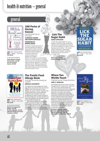 health & nutrition – general
28
general
100 Perks of
Having
Cancer
Plus 100 Health Tips for
Surviving It
Florence Strang
and Susan Gonzalez
Foreword by
Bernie Siegel
Chockfull of healthy-living tips to
promote healing of the body as
well as perks to guide readers on
healing the mind and soul, 100
PERKS OF HAVING CANCER is
the perfect resource for
anyone wanting to live
healthier and happier.
Whether the reader is currently battling
cancer, is a cancer survivor or is trying to
avoid cancer, he or she will find applicable
ideas and advice delivered in a friendly,
relatable manner. Offering a plethora of
hope and support, Strang and Gonzalez
help readers approach cancer proactively
and with survival in mind.
The Family Food
Allergy Book
A Life Plan You and Your Family Can
Live With
Mireille Schwartz
The eight primary food allergies are to milk,
eggs, wheat, soy, peanuts, tree nuts, fish and
shellfish. Even trace amounts of a food
allergen can cause a reaction. Symptoms like
breathing difficulties, trouble swallowing,
fainting or sharp increase in heart rate
usually show up within minutes of exposure.
So early identification and strict avoidance of
known food allergens are essential to prevent
serious health consequences.
	 After Schwartz details the obvious and
hidden sources of the eight main types of
food allergies, she shows how to cope with
various challenges in schools and
restaurants, on public transport and other
enclosed spaces and during family holidays.
ISBN: 978 1 59120 356 8
BHP | 463pp | 178 x 236 
PB £16.99
of related interest:
Feisty Woman’s Breast
Cancer Book £12.99
You Can Conquer
Cancer £27.99
ISBN: 978 1 59120 357 5
BHP | 192pp | 152 x 229 
PB £13.99
of related interest:
Gluten Free Vegetarian
Kitchen £15.99
No More Allergies £13.99
Ultimate Allergy Free Snack
Cookbook £13.99
Lick The
Sugar Habit
Nancy Appleton
In LICK THE SUGAR HABIT, Dr. Nancy
Appleton shows how sugar upsets body
chemistry and devastates the endocrine
and immune systems, to result in a host of
diseases and conditions – from tooth
decay to diabetes to osteoporosis.
By following Dr. Appleton’s self-help
programme you too can lick the
sugar habit.
of related interest:
Killer Colas £13.99
Suicide by Sugar £13.99
ISBN: 978 1 55896 711 3
SHP | 360pp | 140 x 216 
PB £11.99
Where Two
Worlds Touch
A Spiritual Journey Through Alzheimer’s
Jade C. Angelica
Jade Angelica shares the wisdom and hope
she gleaned from caring for her mother and
from many years working closely with
Alzheimer’s patients and carers. Challenging
the predominant belief that people with
Alzheimer’s no longer have purpose,
potential or the capacity for meaningful
relationship, WHERE TWO WORLDS TOUCH
is both a spiritual memoir and a pastoral
guide for those who love someone with
Alzheimer’s. Readers will find here the
reassuring words of a friend who has been
there and can give advice on preserving
connection, finding hope, self-care and
staying open to the possibility of grace.
of related interest:
Alzheimer’s Disease £16.99
Blue Sky, White Clouds £16.99
Coconut Oil Miracle £15.99
Stop Parkin and Start Livin £19.99
ISBN: 978 0 89529 768 6
AV | 272pp | 152 x 229 
PB £13.99
 