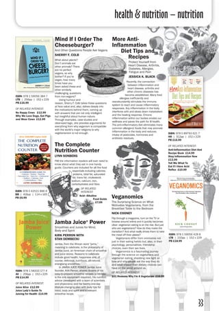 health & nutrition – nutrition
33
Mind If I Order The
Cheeseburger?
And Other Questions People Ask Vegans
Sherry F. Colb
What about plants?
Don’t animals eat
other animals? There
are no perfect
vegans, so why
bother? If you’re
vegan, how many
times have you
been asked these and
other similarly
challenging, questions
from non-vegans?
	 Using humour and
reason, Sherry F. Colb takes these questions
at face value and, also, delves deeply into
the motivations behind them, coming up
with answers that are not only intelligent
but insightful about human nature.
Through examples, case studies and
clear-eyed logic, she provides arguments for
everything from why veganism is compatible
with the world’s major religions to why
vegetarianism is not enough.
ISBN: 978 1 59056 384 7
LTB | 256pp | 152 x 229 
PB £16.99
of related interest:
No Happy Cows £12.99
Why We Love Dogs, Eat Pigs
and Wear Cows £12.99
ISBN: 978 0 89793 621 7
HH | 312pp | 152 x 229 
PB £15.99
of related interest:
Anti-Inflammation Diet And
Recipe Book £14.99
Stop Inflammation Now
£13.99
Tell Me What To
Eat If I Have Acid
Reflux £10.99
More Anti-
Inflammation
Diet Tips and
Recipes
Protect Yourself from
Heart Disease, Arthritis,
Diabetes, Allergies,
Fatigue and Pain
jessica k. black
Recently, the connection
between inflammation and
heart disease, arthritis and
other chronic diseases has
become established. Many food
allergies inefficiently and
overabundantly stimulate the immune
system to react and cause inflammatory
responses. Any inflammation in the body
interferes with and slows down metabolism
and the healing response. Chronic
inflammation within our bodies erodes our
wellness and paves the path for ill health.
The anti-inflammatory diet eliminates many
common allergenic foods that may promote
inflammation in the body and reduces
intake of pesticides, hormones and
antibiotic residues.
ISBN: 978 1 59056 428 8
LTB | 210pp | 152 x 229 
PB £18.99
Veganomics
The Surprising Science on What
Motivates Vegetarians, from the
Breakfast Table to the Bedroom
Nick Cooney
Flip through a magazine, turn on the TV or
browse around online and it quickly becomes
clear: vegetarian eating is on the rise. But just
who are vegetarians? How do they make the
transition? And what really drives them to take
the meat off their plates?
	 Vegetarians differ from omnivores not
just in their eating habits but, also, in their
psychology, personalities, friendship
choices, even their sex lives.
	 Veganomics is a fascinating journey
through the science on vegetarians and
vegetarian eating, shedding new light on
how and why people eat the way they do
and what impact their dietary choices can
have on the world around us.
of related interest:
101 Reasons Why I'm A Vegetarian £16.99
The Complete
Nutrition Counter
Lynn Sonberg
FAll the information readers will ever need to
know about what they eat in one handy
guide. Counters are included for all the food
essentials including calories,
proteins, total fat, saturated
fat, trans fat, cholesterol,
sodium, calcium, iron,
carbohydrates and fibre.
of related
interest:
Acid–Alkaline
Food Guide
£7.99
ISBN: 978 1 58333 177 4
AV | 256pp | 152 x 229 
PB £14.99
of related interest:
Juice Alive £12.99
Juice Lady’s Guide To
Juicing for Health £14.99
Jamba Juice®
Power
Smoothies and Juices for Mind,
Body and Spirit
Kirk Perron with
Stan Dembecki
Jamba, from the African word “jama,”
meaning to celebrate, is the philosophy of
Jamba Juice, an American chain of smoothie
and juice stores. Reasons to celebrate
include good health, happiness and, of
course, delicious, nutritious, all-natural,
energising smoothies.
	 In JAMBA JUICE POWER Jamba Juice
founder, Kirk Perron, shares dozens of his
easy-to-prepare smoothie recipes (a blender
is the only equipment required), his nutrition
advice (developed with a team of scientists
and physicians) and his twenty-one-day
lifestyle-changing plan with daily tips for
mind, body and spirit and a relevant
smoothie recipe.
ISBN: 978 0 42521 896 9
BB | 416pp | 114 x 165 
PB £6.99
 