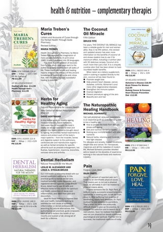 health & nutrition – complementary therapies
19
Maria Treben’s
Cures
Letters and Accounts of Cures through
the Herbal Health Through Gods
Pharmacy
Revised Edition
Maria Treben
Health Through God's Pharmacy, by Maria
Treben has captured the imagination of
many people worldwide. In print since
1980, it been translated into 26 languages.
	 This book is a compilation of excerpts
from letters which have been sent to the
author by grateful readers from all walks of
life. These thank-you letters and healing
reports endorse the efficacy of this ancient
knowledge of medicinal herbs and, show
that, with the will to recover, successful
healing is possible.
ISBN: 978 3 85068 224 4
EPH | 308pp | 120 x 196
col ills througout 
PB £11.99
of related interest:
Healing with Aloe £11.99
Health Through God’s
Pharmacy £11.99
Herbs for
Healthy Aging
Natural Prescriptions for Vibrant Health
New Edition of Herbal Prescriptions
After 50
David Hoffmann
In this herbal guide to healthy ageing,
medical herbalist, David Hoffmann,
discusses how to maintain the body’s
vitality as we age and how to treat and
prevent the health concerns brought about
by ageing. He provides herbal treatments to
restore and protect each of the body’s
major systems – from the muscles, bones
and digestive system to the pulmonary,
cardiovascular and reproductive organs –
as well as herbal remedies for specific
ailments such as prostate enlargement, hot
flushes, hypertension, insomnia, bronchitis,
varicose veins and arthritis.
The Naturopathic
Healing Handbook
Michael Schwartz
THE NATUROPATHIC HEALING HANDBOOK
is an essential guide to understanding how
to live a healthy life.
●● How to protect the body from disease,
stress and ageing
●● Diet and nutrition for better health
●● Stoking your immune system with vital
nutrients
●● Natural herbs, vitamins and minerals
that fight disease
For allergies and anxiety, thyroid conditions,
weight loss and cancer, for menopause,
migraines and all the maladies of modern
life, Michael Schwartz provides detailed
advice based on his decades of experience
working in the natural foods and medicine
industry.
ISBN: 978 1 62055 221 6
HAP | 384pp | 152 x 229 
PB £16.99
ISBN: 978 0 97968 844 7
IHB | 192pp | 140 x 216 
PB £13.99
The Coconut
Oil Miracle
Fifth Edition
bruce fife
For years, THE COCONUT OIL MIRACLE has
been a reliable guide for men and women
alike. Now in its fifth edition, this revised
and updated version has even more
information on the benefits of coconut oil
and shows readers how to use it for
maximum effect, including a nutrition plan
with 50 delicious recipes. Coconut oil is
much more than just a fad. It is a uniquely
curative elixir that has been shown to have
countless health benefits.
	 When taken as a dietary supplement,
used in cooking or applied directly to the
skin, coconut oil has been found to:
●● Promote weight loss
●● Help prevent heart disease, cancer,
diabetes, arthritis, Alzheimer’s and
many other degenerative diseases
●● Strengthen the immune system
●● Improve digestion
●● Prevent premature aging of the skin
●● Beautify skin and hair
ISBN: 978 1 58333 544 4
AV | 304pp | 152 x 229
PB £15.99
of related interest:
Alzheimer’s Disease £16.99
Brain Fitness For Women
£12.99
Budwig Cancer & Coronary
Heart Disease Prevention
Diet £13.99
Pain
Forgive, Love, Heal
Rajiv Parti
Up to 75 percent of reported pain isn’t
linked to an identifiable physical cause.
That means pain is not just a physical
issue, so ultimately it can’t be treated by
physical means alone.
	 It takes someone like Dr. Rajiv Parti, a
brilliant, highly successful anaesthetist who
specialises in treating pain, to tell the truth
about it. After suffering from a series of
debilitating, nearly fatal illnesses, Dr. Parti
realised he was addicted to painkillers.
That’s when he made the profoundly
difficult choice to give up his practice, to
conquer his addiction and to search for a
real solution. Soon he realised that his pain
was not just physical but deeply emotional,
psychological and spiritual. That led him to
Ayurveda, the traditional medicine of India.
ISBN: 978 1 59120 355 1
BHP | 224pp | 152 x 229 
PB £15.99
ISBN: 978 1 62055 195 0
HAP | 424pp | 152 x 229
8pp col insert & 50 b & w ills
PB £13.99
Dental Herbalism
Natural Therapies for the Mouth
Leslie m. alexander and
linda a. straub-bruce
Our oral health is intimately linked with our
overall health and well-being. In this
practical guide to herbal dental care,
medical herbalist, Leslie Alexander, and
registered dental hygienist, Linda Straub-
Bruce, detail how to use 41 safe and
effective herbs for the mouth for optimum
oral health, prevention of decay and
inflammation, and relief from pain and
discomfort.
	 Ideal for those looking to improve their
own oral health, herbalists looking to
address the root cause of systemic
inflammation or dental professionals
searching for natural alternatives, this
authoritative, yet practical, guide empowers
each of us to reclaim the health of our
mouths and sustain a full, strong set of
teeth for a lifetime.
 