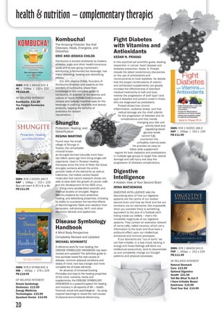 health & nutrition – complementary therapies
20
ISBN: 978 1 62055 166 0
HAP | 256pp | 152 x 229
PB £11.99
Fight Diabetes
with Vitamins and
Antioxidants
Kedar N. Prasad
In this practical yet scientific guide, leading
researcher in cancer, heart disease and
diabetes prevention, Kedar N. Prasad,
reveals the latest revolutionary discoveries
on the use of antioxidants and
micronutrients to treat diabetes. He details
how the proper combinations of vitamin
and antioxidant supplements can greatly
increase the effectiveness of standard
medical treatments to halt and even
reverse the progression of both type I and
type II diabetes and prevent onset in those
who are diagnosed as prediabetic.
	 Prasad shows how chronic
inflammation, oxidative stress, and free
radical damage are the chief culprits
for the progression of diabetes and its
complications and that merely
changing your diet and
activity level and
regulating blood
glucose levels
cannot fully
counteract this
unhealthy internal state.
He provides an easy-to-
follow daily supplement
regime for both diabetics and prediabetics
in multiple age groups to target free radical
damage and cell injury and stop the
progression of diabetes complications.
ISBN: 978 1 58333 531 4
AV | 208pp | 133 x 210
PB £16.99
of related interest:
Kombucha £11.99
Tea Fungus Kombucha
£8.99
ISBN: 978 1 62055 260 5
HAP | 168pp | 152 x 229
8pp col insert & 30 b & w ills
PB £11.99
Shungite
Protection, Healing, and
Detoxification
Regina martino
Found near the small
village of Shunga in
Russia, the remarkable
mineral known
as shungite formed naturally more than
two billion years ago from living single-cell
organisms. Used in Russian healing
therapies since the time of Peter the Great,
shungite contains almost the entire
periodic table of the elements as well as
fullerenes, the hollow carbon-based
molecules that recent research shows are
able to slow both the growth of cancer cells
and the development of the AIDS virus.
	 Citing many double-blind scientific and
medical studies on shungite, Regina
Martino explains its many protective,
healing, and detoxifying properties, including
its ability to counteract the harmful effects
of electromagnetic fields and radiation from
computers, cell phones, Wi-Fi, and other
electronic devices and appliances.
Kombucha!
The Amazing Probiotic Tea that
Cleanses, Heals, Energizes, and
Detoxifies
eric and jessica childs
Kombucha is lauded worldwide by healers,
athletes, yogis and other health-conscious
souls and is now going mainstream.
Kombucha, a fermented tea beverage, has
many cleansing, healing and detoxifying
effects.
	 Eric and Jessica Childs, founders of
Kombucha Brooklyn and experts on the
wonders of kombucha, share their
knowledge in this complete guide to
kombucha. In addition to the science and
culture of ’buch, KOMBUCHA! includes
recipes and reveals inventive uses for the
beverage in cooking, cocktails and beauty
products, tapping the benefits of
probiotics for radiant
rejuvenation.
Digestive
Intelligence
A Holistic View of Your Second Brain
Irina Matveikova
DIGESTIVE INTELLIGENCE tells the
fascinating story of how our digestive
systems are the centre of our bodies’
second brain and how we think and live our
emotions via our stomachs. Not impossible
when you consider there is something
equivalent to the size of a football pitch
hiding inside our bellies – that’s the
incredible magnitude of our digestive
systems. They contain an extensive network
of nerve cells, called neurons, which carry
information to the brain and thus have a
profound effect upon our intellectual,
emotional and immune processes.
	 If our stomachs are “out of sorts” we
can feel irritable, in a bad mood, lacking in
energy and those feelings will block our
intellectual productivity, tend to disorientate
us and completely change our thought
patterns and physical processes.
ISBN: 978 1 84409 643 5
FHP | 240pp | 152 x 229 
PB £11.99
of related interest:
Natural Stomach
Care £13.99
Optimal Digestive
Health £21.00
Tell Me What To Eat If
I Have Irritable Bowel
Syndrome £10.99
Trust Your Gut £14.99
Disease Symbology
Handbook
A Mind Body Perspective
Completely Revised and Updated
Michael Schwartz
A reference work for true healing, the
DISEASE SYMBOLOGY HANDBOOK has been
revised and updated! The definitive guide to
how symbols reveal the real causes of
disease, common physical conditions and
states of mind, now has a longer and more
complete list of these ailments.
	 An almanac of Universal Guiding
Principles and keys to the healing properties
of the mind, nutrients, herbs and
supplements, the DISEASE SYMBOLOGY
HANDBOOK is a powerful system for healing
and recovery in all aspects of life – health,
financial, social and psychological – by using
inspired teachings to reveal the root causes
of physical and emotional disharmony.
ISBN: 978 0 97968 845 4
IHB | 400pp | 178 x 229 
PB £19.99
of related interest:
Dream Symbology
Dictionary £13.99
Energy Medicine
Technologies £15.99
Quantum Doctor £14.99
 