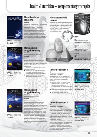 health & nutrition – complementary therapies
21
Handbook for
Healers
almine
HANDBOOK FOR HEALERS is an invaluable
tool for anyone interested in self-healing or
the healing of others. It offers both
practical and spiritual guidance gleaned
from the globally acclaimed Seer Almine's
advice to her students during the past
decade. It reveals vital information on
rejuvenating the body and understanding
its communication through the language of
pain and many more empowering insights.
ISBN: 978 1 93692 644 2
SJ | 626pp | 152 x 229
PB £18.99
Inner Freedom I
CD
Lorraine Flaherty
All the tracks on this CD take you into a
deep state of relaxation allowing you to let
go and achieve each of the stated
objectives...
●● Designed to take the listener into a
pleasant state of hypnosis and
relaxation to accept positive
suggestions that can help change their
lives.
●● Each track will generate insights and a
renewed sense of self worth.
●● The recordings provide tools to
empower and transform people’s lives.
ISBN: 978 1 84409 640 4
FHP | 2 CDs | 127 x 140
Duration 3 hrs
cd £15.99 inc vat
Inner Freedom II
CD
Lorraine Flaherty
All the tracks on this CD take you into a deep
state of relaxation allowing you to let go and
achieve each of the stated objectives.
	 Designed to help the listener to find
forgiveness for the challenges that they
may have experienced as a result of some
of the beliefs and behaviour carried down
through their ancestry.
	 The listener will be taken on a journey into
their innerworld where they will be activating
the seven energy centres in their body.
	 Each of these centres is a source of
strength and power and by activating them
the listener will be allowing energy to flow
freely through their being.
ISBN: 978 1 84409 641 1
FHP | 2 CDs | 127 x 140
cd £15.99 inc vat
Himalayan Salt
Lamps
Himalayan salt lamps bring the harmony of
Tibet to your home or office or anywhere a
computer is handy. Powered by a USB port,
they bring colour, energy and harmony to
the area, adding a touch of spiritual
well being to anywhere
you may work or relax.
Belvaspata
Angel Healing
Volume I
Healing Modality of Miracles
Almine
Whether you are a beginner or an
experienced master of the miraculous
healing modality of Belvaspata, this
comprehensive guide is an information rich
handbook that will serve as your most
valuable tool.
	Volume 1 includes these Belvaspata
specialty modalities:
●● The Song of the Self – Promotes the
healing of bodily inflammation by
resolving internal emotional conflicts.
●● Braanmish Ananu – Promotes the
illumination of Inner Divinity.
ISBN: 978 1 93692 634 3
SJ | 416pp | 152 x 229
PB £18.99
Belvaspata
Angel Healing
Volume II
Healing Through Oneness
Almine
Whether you are a beginner or an
experienced master of the miraculous
healing modality of Belvaspata, this
comprehensive guide is an information rich
handbook that will serve as your most
valuable tool a compendium of information
for everything you need to know to
establish yourself as a practitioner of this
miraculous healing modality of the angels.
Volume II includes The Integrated Use of
Fragrance Alchemy, which provides the
method to obtain wellness of the
emotional, mental and physical bodies
through the integrated use of Belvaspata,
the Alchemy of Fragrance and the Atlantean
Healing Sigils.
ISBN: 978 1 93692 640 4
SJ | 492pp | 152 x 229
PB £18.99
Sphere
SL01
LS
ISBN: 978 886527326 5
book & lamp £16.99 inc vat
Pyramid
SL02
LS
ISBN: 978 886527327 2
book & lamp £16.99 inc vat
Natural
SL03
LS
ISBN: 978 886527325 8
book & lamp £16.99 inc vat
 