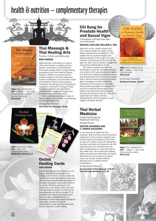 health & nutrition – complementary therapies
22
Thai Massage &
Thai Healing Arts
Practice, Culture and Spirituality
Bob Haddad
Beginning with a discussion on ways to
refine and maintain a healthy practice,
specific information on self-protection
techniques, proper breath, energy healing,
acupressure and Thai herbal compress
therapy is offered. The second section
provides essays on the early originators,
modern translations of ancient texts, Indian
and Buddhist influence and accessory
modalities. Rounding out this thorough text,
topics from movement of energy through
the body to patients with specialised
conditions are coupled with essays from
therapists from around the world.
	 With contributions by Noam Tyroler, C.
Pierce Salguero, Enrico Corsi, Kira Balaskas
and Michael Reed Gach
of related interest:
Art of Thai Foot Massage £9.99
ISBN: 978 1 84409 616 9
FHP | 320pp | 191 x 254
50 col & 8 b & w photos
4 col & 8 b & w ills 
PB £22.99
ISBN: 978 1 62055 227 8
DB | 192pp | 152 x 229
112 b & w ills 
PB £14.99
of related interest:
All About Prostate £10.99
Chi Kung for
Prostate Health
and Sexual Vigor
A Handbook of Simple Exercises
and Techniques
Mantak Chia and William U. Wei
Age need not be a death sentence for
men’s sexual health and vitality. Taoist
Master, Mantak Chia and William U. Wei
explain how to use the energetic and
physical practice of Chi Kung to not only
maintain a flourishing sex life well into old
age, but, also, reduce prostate enlargement
and prevent prostate gland cancer.
	 The authors provide exercises and
techniques to open the energetic pathways
connected to the male reproductive organs
and clear the energy blockages that lead to
sexual dysfunction and illness. They explain
how to perform sexual energy and prostate
gland massages and detail stretching
exercises and the practice of chi weight
lifting, attaching weights to the penis and
scrotum to enhance sexual vigour. They
explain that while these techniques are
primarily preventative, they can, also, act to
regenerate and restore function,
forestalling the need for surgery in early
stages of prostate disease.
Orchid
Healing Cards
Don Dennis
Each Orchid Healing Card will show on one
face an exceptional photograph of an
individual orchid. On the reverse will be the
name of the orchid, the essence name and,
also, text describing the healing qualities of
the bloom, as well as a secondary photo of
the orchid. The set is presented in the
display box in two ‘decks’ of 65. The cards
show 81 different orchids, of which 43 are
natural species and 38 are hybrids. 37 of
the cards show orchid combinations and
there are, also, 2 rhododendrons, an
emerald and some rather special sphagnum
moss. Also, included are several
‘informational’ cards depicting body-maps
that are useful for muscle-testing.
ISBN: 978 09542 30524
FER | 89 x 127
2 decks of 65 cards
boxed set £29.99 inc vat
Thai Herbal
Medicine
Traditional Recipes for
Health and Harmony
Revised Edition
Nephyr Jacobsen and
C. Pierce Salguero
In this overview of traditional Thai
medicine, both the theory and the practical
application of Thai cuisine, bodywork and
herbal medicine are explored. Thai herbs
are part of a vibrant culture of healing that
has been practised and preserved over the
centuries and some of these have now
been recognised as an important facet of
the health care. This revised and updated
edition provides new information on tastes,
elements and Thai anatomy, as well as
many new recipes, herbal medicine
formulae and an updated herbal
compendium.
of related interest:
Encyclopedia of Thai Massage £16.99
Thai Massage Workbook £11.99
ISBN: 978 1 84409 627 5
FHP | 160pp | 191 x 254
20 col & b & w charts 
PB £11.99
 