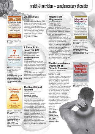 health & nutrition – complementary therapies
Magnificent
Magnesium
Your Essential Key to a
Healthy Heart & More
Dennis Goodman
Despite the development of many
“breakthrough” drugs designed to combat
its effects, heart disease remains the
number-one killer of Americans. Is there a
simpler solution? The answer is yes. For
many years, scientists and medical
researchers have known about a common
mineral that can effectively prevent or
remedy many cardiovascular conditions. And
unlike the pharmaceuticals usually
prescribed, this supplement has no
dangerous side effects. In his new book,
Magnificent Magnesium, world-renowned
cardiologist Dr. Dennis Goodman shines a
spotlight on magnesium, the mineral that
can maximise your heart health.
	 Many drugs are designed to relieve the
symptoms of heart disease, but none of
them eliminates the root cause of the
problem. In Magnificent Magnesium, you
will discover how a simple all-natural mineral
can improve the function of your heart and
help you regain control of your health.
ISBN: 978 0 7570 0391 2
SO | 184pp | 152 x 229 
PB £12.99
of related interest:
Magnesium Factor £15.99
Magnesium Solution for
High Blood Pressure £4.99
Magnesium Solution for
Migraine Headaches £4.99
7 Steps To A
Pain-Free Life
How to Rapidly Relieve Back,
Neck and Shoulder Pain
Revised and Updated Edition
Robin McKenzie with
Craig Kubey
Since the McKenzie Method was first
developed in the 1960s, millions of people
around the world have successfully used it
to end chronic back and neck pain. Now,
Robin McKenzie combines and enhances
his bestselling books into one volume with
a new chapter on relieving
shoulder pain.
	 7 STEPS TOA PAIN- FREE LIFE is now
fully illustrated, revised and updated, is one
of the bestselling books on relieving chronic
pain and, also, includes a new chapter on
shoulder pain.
ISBN: 978 0 14 218069 3
PL | 256pp | 184 x 235
b & w ills throughout 
PB £15.99
of related
Acupressure Taping £14.99
Magnesium Solution For
Migraine Headaches £4.99
New Rules of Posture £15.99
Pain Relief Without Drugs
£16.99
ISBN: 978 1 59120 370 4
BHP | 800pp | 210 x 279 
PB £26.00
The Orthomolecular
Treatment of
Chronic Disease
65 Experts on Therapeutic and
Preventative Nutrition
Andrew W. Saul
High doses of vitamins have been known to
cure serious illnesses for nearly 80 years.
Klaus Jungeblut prevented and treated
polio in the mid-1930s, using a vitamin.
Chest specialist, Frederick Klenner, was
curing multiple sclerosis and polio back
inthe 1940s, also using vitamins.
	 If you want to know which illnesses best
respond to nutrition therapy and how and
why that therapy works, this is the book for
you. Part One presents the principles of
orthomolecular medicine and the science
behind them. Part Two is devoted to
orthomolecular pioneers, presenting an
introduction to maverick doctors and
nutrition scientists in a reader-friendly way
that brings the subject to life. PartThree
brings together extraordinary clinical
and experimental evidence
from expert researchers
and clinicians.
of related
interest:
Niacin : The Real
Story £15.99
Orthomolecular
Medicine for
Everyone £16.99
Vitamin C: The Real
Story £15.99
Vitamin Cure for
Alcoholism £12.99
ISBN: 978 0 89529 721 1
AV | 224pp | 152 x 229 
PB £10.99
Omega-3 Oils
A Practical Guide
Donald Rudin and Clara Felix
Omega-3 oils can reduce your risk of heart
disease, arthritis, skin and bowel problems
and immune and allergic disorders.
Unfortunately these oils are deficient in the
typical diet. This book teaches you how to
make informed food choices to restore
these essential nutrients that your mind
and body need to function properly.
of related interest:
Omega-3 Miracle £12.99
The Supplement
Pyramid
How to Build Your Personalized
Nutritional Regimen
Michael A. Smith
with Sara LoveLADy
In THE SUPPLEMENT PYRAMID, Dr.Smith
covers the many reasons why even the
healthiest diets fall short in terms of
supplying the optimal amount of nutrients
we need not just to survive, but, also, to
thrive. However, with such a staggering
amount of choices on the market, it’s easy
to become overwhelmed. That's where THE
SUPPLEMENT PYRAMID enters the picture.
Like traditional food pyramids that help us
design and follow a healthy diet, THE
SUPPLEMENT PYRAMID is an educational
tool that can be personalised to meet
anyone's specific nutritional needs. With its
three-tiered plan – foundational,
personalisation and optimisation levels –
THE SUPPLEMENT PYRAMID helps readers
design a nutritional regime that meets their
unique needs.
ISBN: 978 1 59120 373 5
BHP | 256pp | 152 x 229 
PB £15.99
of related interest:
Acid Alkaline Diet For
Optimum Health £10.99
A-Z Guide To Healing
Foods £10.99
Fighting Cancer With
Vitamins and Antioxidants
£14.99
23
 