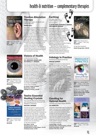 25
Iridology In Practice
Revealing the Secrets of the Eye
Miriam Garber
Iridology is the science of observing and
identifying markings in the iris (the
coloured part of the eye). These markings
represent a person's genetic blueprint and
congenital characteristics and offer a
means of evaluating the functioning of
various bodily organs. They may indicate
specific health problems such as
inflammation, the accumulation of toxins
and certain other disease-related
conditions. Observing the iris even offers
insight into a person’s lifestyle and related
health issues. Iridology is a completely
noninvasive, natural option for diagnosing
disease and illness via analysis of the eyes.
	 An indispensable read for enthusiasts
of alternative medicine, this comprehensive
guide also features a rare collection of
colour photographs of eyes illustrating the
principles of this growing field.
ISBN: 978 1 59120 360 5
BHP | 224pp | 152 x 229
full col photos & ills throughout 
PB £16.99
of related interest:
Improve your Vision £8.95
Macular Degeneration £10.99
Vitamin Cure for Eye
Disease £12.99
Candling for
Optimal Health
Common and Lesser Known Benefits
Jili Hamilton
CANDLING FOR OPTIMAL HEALTH guides the
reader in the use of ear candles or cones
and is a comprehensive account of the
candles uses and their beneficial effects.
Suitable for both the lay-person and
complementary therapists, the book gives
case histories of people who have found
relief from hearing loss, sinusitis, tinnitus,
headaches, ear ache, stress and other
health problems using ear candling.
of related interest:
Candle Magic £11.99
Complete Book of Reiki Healing £15.99
Honey Prescription £14.99
Scents of The Soul £7.99
ISBN: 978 1 84409 130 0
FHP | 112pp | 127 x 197 
PB £8.99
Earthing
The Most Important
Health Discovery Ever!
Second Edition
ClintON Ober, Stephen T. Sinatra
and MArtin Zucker
EARTHING introduces readers to the
landmark discovery that living in contact
with the Earth’s natural surface
charge –being grounded –
naturally discharges and
prevents chronic inflammation in
the body. This effect has massive
health implications because of the
well-established link between chronic
inflammation and all chronic
diseases, including the diseases of ageing
and the ageing process itself.
	 Earthing is the simple solution to
reduce and prevent inflammation and as
easy as being barefoot outdoors or
sleeping, working, relaxing indoors on
conductive products that conveniently
ground your body to the earth.
ISBN: 978 1 59120 374 2
BHP | 320pp | 152 x 229 
PB £16.99
of related interest:
Subtle Energy Body £26.00
ISBN: 978 1 84409 642 8
ED | 64pp | 114 x 165
15 col ills
PB £4.99
Twelve Essential
Healing Crystals
Your First Aid Manual for Preventing
and Treating Common Ailments From
Allergies to Toothache
Michael Gienger
This first aid guide to treating common
ailments focuses on just 12 stones that
cover a wide range of applications. The
guide shows the reader how to identify the
right stone for each ailment – the index
lists more than 300 specific complaints,
including those that occur frequently, such
as: allergies,coughs, headaches, hormonal
complaints, minor injuries, sunburn,
stomach ache and toothache.
of related interest:
Gem Water £5.99
Healing Crystals £5.99
Healing Stones for Vital Organs £14.99
Purifying Crystals £4.99
ISBN: 978 0892529 433 3
AV | 192pp | 152 x 229
col photos & ills throughout
PB £11.99
Visions of Health
Understanding Iridology
Dr. Bernard Jensen and
Dr Donald. V. Bodeen
For over one hundred years, researchers
have studied the links between your health
and the patterns, colours and textures of
the iris. In the United States, Dr Bernard
Jensen has brought the art of interpreting
iris signs into the twenty-first century. His
methods of reading the eye have become
standard throughout the world. In VISIONS
OF HEALTH, Drs Jensen and Bodeen
describe the basics of iris analysis in
easy-to-understand language. They include
dozens of illustrations and colour photos,
as well as charts for reading your own eyes
and those of your friends.
of related interest:
Dr Jensen’s Guide To Better
Bowel Care £15.99
Iridology In Practice £16.99
Tinnitus Alleviation
Therapy
A Self-Help Program for Gentle and
Lasting Recovery
Maria Holl
Maria Holl, a psychotherapist and alternative
medicine practitioner in Aachen, Germany
was asked in 1996 by ear, nose and throat
specialist, Dr. Herbert Philipps, to help the
growing number of his patients seeking
relief from tinnitus. So she devised TAT to
help activate the patient’s self-healing
powers through a unique synthesis of
psychotherapy, self-massage and her
knowledge of ancient Chinese medicine that
activates the body’s energy system or chi.
	 Each of the twelve simple lessons
includes three components: physical
exercises to mobilise chi, self-massage to
activate blood circulation and the immune
system, and special breathing techniques
and visualisation exercises.
ISBN: 978 1 59120 364 3
BHP | 192pp | 152 x 229 
PB £15.99
health & nutrition – complementary therapies
 