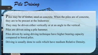 Pile Driving
Piles may be of timber, steel or concrete. When the piles are of concrete,
they are to be precast at the Industries
They may be driven either vertically or at an angle to the vertical.
Piles are driven using a pile hammer.
Piles driven by using driving technique have higher bearing capacity
compared to bored piles.
Driving is usually done to soils which have medium Relative Density.
19
 