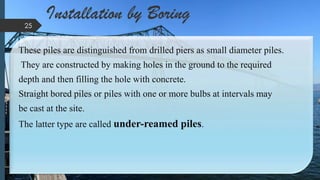 Installation by Boring
These piles are distinguished from drilled piers as small diameter piles.
They are constructed by making holes in the ground to the required
depth and then filling the hole with concrete.
Straight bored piles or piles with one or more bulbs at intervals may
be cast at the site.
The latter type are called under-reamed piles.
25
 