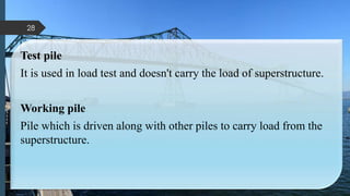 Test pile
It is used in load test and doesn't carry the load of superstructure.
Working pile
Pile which is driven along with other piles to carry load from the
superstructure.
28
 