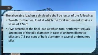 The allowable load on a single pile shall be lesser of the following:
• Two-thirds the final load at which the total settlement attains a
value of 12mm.
• Five percent of the final load at which total settlement equals
10percent of the pile diameter in case of uniform diameter
piles and 7.5 per cent of bulb diameter in case of undrreamed
piles.
30
 
