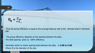 Ƞg =
𝑸 𝒈𝒖
𝒏 𝑸 𝒖
Thus the group efficiency is equal to the average load per pile to the ultimate load in individual
pile.
The group efficiency depends on the spacing between the piles .
The ideal spacing gives us 100% efficiency.
Generally center to center spacing kept between the piles is 2.5B to 3.5B
Where B is the diameter of the pile.
38
 