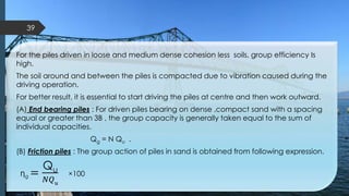 For the piles driven in loose and medium dense cohesion less soils, group efficiency Is
high.
The soil around and between the piles is compacted due to vibration caused during the
driving operation.
For better result, it is essential to start driving the piles at centre and then work outward.
(A) End bearing piles : For driven piles bearing on dense ,compact sand with a spacing
equal or greater than 3B , the group capacity is generally taken equal to the sum of
individual capacities.
Qg = N Qu .
(B) Friction piles : The group action of piles in sand is obtained from following expression.
Ƞg =
Qu
𝑁𝑄 𝑢
×100
39
 