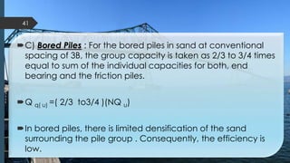 C) Bored Piles : For the bored piles in sand at conventional
spacing of 3B, the group capacity is taken as 2/3 to 3/4 times
equal to sum of the individual capacities for both, end
bearing and the friction piles.
Q q( u) =( 2/3 to3/4 )(NQ u)
In bored piles, there is limited densification of the sand
surrounding the pile group . Consequently, the efficiency is
low.
41
 