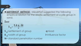 MEYERHOF METHOD ; Meyerhof suggested the following
empirical relation for the elastic settlement of a pile group in
sand.
Sand:
S g =
9.4 q √BI
𝑵
S g=settlement of group q=load
B g=width of group I=influence factor
N= standard penetration number
43
 