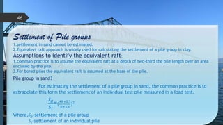 Settlement of Pile groups
1.settlement in sand cannot be estimated.
2.Equivalevt raft approach is widely used for calculating the settlement of a pile group in clay.
Assumptions to identify the equivalent raft:
1.comman practice is to assume the equivalent raft at a depth of two-third the pile length over an area
enclosed by the pile.
2.For bored piles the equivalent raft is assumed at the base of the pile.
Pile group in sand:
For estimating the settlement of a pile group in sand, the common practice is to
extrapolate this form the settlement of an individual test pile measured in a load test.
𝑆 𝑔
𝑆 𝑖
=(
4𝐵+2.7
𝐵+3.6
)2
Where,𝑆 𝑔-settlement of a pile group
𝑆𝑖-settlement of an individual pile
46
 