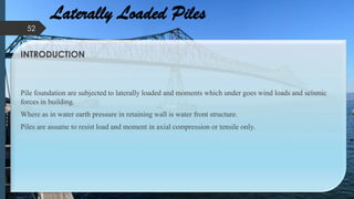 Laterally Loaded Piles
INTRODUCTION
Pile foundation are subjected to laterally loaded and moments which under goes wind loads and seismic
forces in building.
Where as in water earth pressure in retaining wall is water front structure.
Piles are assume to resist load and moment in axial compression or tensile only.
52
 