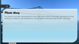 Plastic theory
This theory has been developed for short rigid piles where it has been assumed that the
limiting or maximum soil resistance is acting against along the pile length develops.
55
 