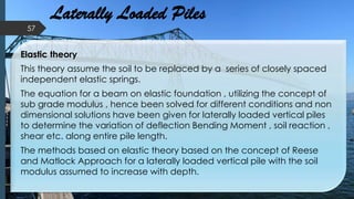 Laterally Loaded Piles
Elastic theory
This theory assume the soil to be replaced by a series of closely spaced
independent elastic springs.
The equation for a beam on elastic foundation , utilizing the concept of
sub grade modulus , hence been solved for different conditions and non
dimensional solutions have been given for laterally loaded vertical piles
to determine the variation of deflection Bending Moment , soil reaction ,
shear etc. along entire pile length.
The methods based on elastic theory based on the concept of Reese
and Matlock Approach for a laterally loaded vertical pile with the soil
modulus assumed to increase with depth.
57
 