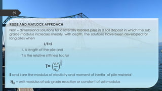 REESE AND MATLOCK APPROACH
Non – dimensional solutions for a laterally loaded piles in a soil deposit in which the sub
grade modulus increases linearly with depth. The solutions have been developed for
long piles when
L/T>5
L is length of the pile and
T is the relative stiffness factor
T=
𝑬𝑰
𝜼 𝒉
𝟏
𝟓
E and I are the modulus of elasticity and moment of inertia of pile material
𝜼 𝒉 = unit modulus of sub grade reaction or constant of soil modulus
59
 