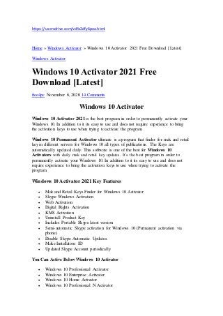 https://usersdrive.com/vd4s2dfy6poa.html
Home » Windows Activator » Windows 10 Activator 2021 Free Download [Latest]
Windows Activator
Windows 10 Activator 2021 Free
Download [Latest]
free4pc November 6, 2020 14 Comments
Windows 10 Activator
Windows 10 Activator 2021 is the best program in order to permanently activate your
Windows 10. In addition to it its easy to use and does not require experience to bring
the activation keys to use when trying to activate the program.
Windows 10 Permanent Activator ultimate is a program that finder for mak and retail
key in different servers for Windows 10 all types of publications. The Keys are
automatically updated daily. This software is one of the best for Windows 10
Activators with daily mak and retail key updates. It’s the best program in order to
permanently activate your Windows 10. In addition to it its easy to use and does not
require experience to bring the activation keys to use when trying to activate the
program.
Windows 10 Activator 2021 Key Features
 Mak and Retail Keys Finder for Windows 10 Activator
 Skype Windows Activation
 Web Activation
 Digital Rights Activation
 KMS Activation
 Uninstall Product Key
 Includes Portable Skype latest version
 Semi-automatic Skype activation for Windows 10 (Permanent activation via
phone)
 Disable Skype Automatic Updates.
 Make Installation ID
 Updated Skype Account periodically
You Can Active Below Windows 10 Activator
 Windows 10 Professional Activator
 Windows 10 Enterprise Activator
 Windows 10 Home Activator
 Windows 10 Professional N Activator
 