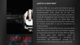 ¿QUÉ ES LA DEEP WEB?
La Deep Web es una parte de Internet que no
puede ser indexada por los motores de búsqueda
convencionales. Esta parte de la red está
compuesta por sitios web que no son accesibles a
través de navegadores web comunes como Google
Chrome o Mozilla Firefox. La Deep Web está
formada por sitios web que requieren credenciales
de acceso especiales o que se encuentran en
redes privadas.
A diferencia de la Dark Web, que es una parte de la
Deep Web que se utiliza para actividades ilegales,
la mayoría del contenido en la Deep Web es legal y
se utiliza para fines legítimos, como la
investigación académica y científica, el
intercambio de información privada y la
comunicación entre empresas y organizaciones.
 