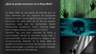¿Qué se puede encontrar en la Deep Web?
La Deep Web es una parte de internet que no
está indexada por los motores de búsqueda
convencionales, lo que significa que no es fácil de
encontrar. En esta área de la red se pueden
encontrar todo tipo de contenidos, desde
información académica hasta material ilegal,
como drogas, armas o pornografía infantil.
También hay una gran cantidad de foros y
comunidades donde se discuten temas tabú o
controvertidos, como la política, la religión o las
conspiraciones. Además, en la Deep Web se
pueden encontrar servicios de hacking, venta de
datos personales y tarjetas de crédito robadas,
entre otros delitos informáticos.
 