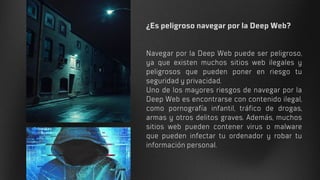 ¿Es peligroso navegar por la Deep Web?
Navegar por la Deep Web puede ser peligroso,
ya que existen muchos sitios web ilegales y
peligrosos que pueden poner en riesgo tu
seguridad y privacidad.
Uno de los mayores riesgos de navegar por la
Deep Web es encontrarse con contenido ilegal,
como pornografía infantil, tráfico de drogas,
armas y otros delitos graves. Además, muchos
sitios web pueden contener virus o malware
que pueden infectar tu ordenador y robar tu
información personal.
 