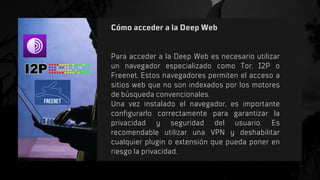 Cómo acceder a la Deep Web
Para acceder a la Deep Web es necesario utilizar
un navegador especializado como Tor, I2P o
Freenet. Estos navegadores permiten el acceso a
sitios web que no son indexados por los motores
de búsqueda convencionales.
Una vez instalado el navegador, es importante
configurarlo correctamente para garantizar la
privacidad y seguridad del usuario. Es
recomendable utilizar una VPN y deshabilitar
cualquier plugin o extensión que pueda poner en
riesgo la privacidad.
 
