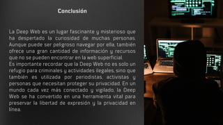 Conclusión
La Deep Web es un lugar fascinante y misterioso que
ha despertado la curiosidad de muchas personas.
Aunque puede ser peligroso navegar por ella, también
ofrece una gran cantidad de información y recursos
que no se pueden encontrar en la web superficial.
Es importante recordar que la Deep Web no es solo un
refugio para criminales y actividades ilegales, sino que
también es utilizada por periodistas, activistas y
personas que necesitan proteger su privacidad. En un
mundo cada vez más conectado y vigilado, la Deep
Web se ha convertido en una herramienta vital para
preservar la libertad de expresión y la privacidad en
línea.
 