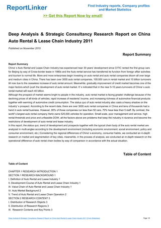 Find Industry reports, Company profiles
ReportLinker                                                                                                   and Market Statistics
                                             >> Get this Report Now by email!



Deep Analysis & Strategic Consultancy Research Report on China
Auto Rental & Lease Chain Industry 2011
Published on November 2010

                                                                                                                             Report Summary

Report Summary
China' s Auto Rental and Lease Chain industry has experienced near 30 years' development since CITIC rented the first group cars
for Beijing by way of Cross-border lease in 1980s and the Auto rental service has transferred its function from foreign affair activities
and tourism to normal life. More and more enterprises begin investing on auto rental and auto rental companies bloom all over large
and medium cities in China. There has been over 3000 auto rental companies, 100,000 cars in rental market and 10 billion turnovers
till now due to the ceaseless increase of auto rental amount. Meanwhile, gradually improvement of credit market becomes one of the
major factors which push the development of auto rental market. It' s indicated that in the near 5-10 years turnovers of China' s auto
rental market will reach 40 billion.
Although the prospect of market seems bright to people in the industry, auto rental market is facing greater challenge because of the
declining prices of all kinds of vehicles, rapid increase of residents' income, and increasing richness of automotive financial products
together with warming of automotive credit consumption. The status quo of auto rental industry also casts a heavy shadow on the
industry' s prospect. According to the recent data, there are over 3000 auto rental companies in China and tens of thousands had a
hand in auto rental business. However, 80% of those companies run less than 50 cars, 70% have less than 5 staff. By contrast, the
world' s largest auto rental company Hertz owns 525,000 vehicles for operation. Small scale, poor management and service, high
rental threshold and price and unfeasible DOW, all the factors above are problems that keep the industry in durance and become the
restrictions of development of auto rental and lease industry.
In this report, the status quo, trend of development and prospects together with the typical chain body of the auto rental market are
analyzed in multi-angles according to the development environment (including economic environment, social environment, policy and
consumer environment, etc.) Considering the regional differences of China' s economy, consumer habits, we conducted an in-depth
research on market and segmentation of key cities, meanwhile, in the process of analysis, we conducted an in-depth research on the
operational difference of auto rental chain bodies by way of comparison in accordance with the actual situation.




                                                                                                                              Table of Content

Table of Content


CHAPTER 1 RESEARCH INTRODUCTION 1
SECTION 1 RESEARCH BACKGROUND 1
I. Definition of Auto Rental and Lease Industry 1
II. Development Course of Auto Rental and Lease Chain Industry 1
III. Value Chain of Auto Rental and Lease Chain Industry 1
IV. Auto Market Background 2
V. Trend of Auto Rental and Lease Chain Operation 2
SECTION 2 RESEARCH CONTENT 3
I. Distribution of Research Objects 3
II. Distribution of Research Regions 3
III. Research Contents and Key Points 3


Deep Analysis & Strategic Consultancy Research Report on China Auto Rental & Lease Chain Industry 2011 (From Slideshare)                  Page 1/8
 