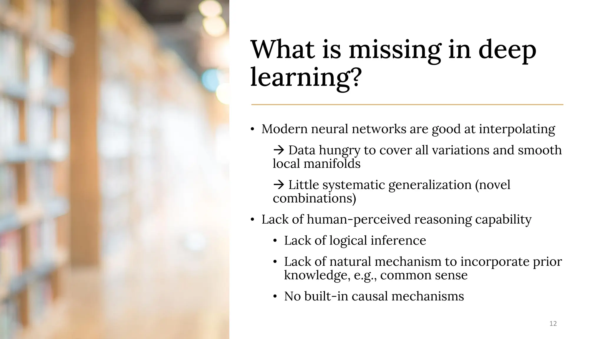 What is missing in deep
learning?
• Modern neural networks are good at interpolating
→ Data hungry to cover all variations and smooth
local manifolds
→ Little systematic generalization (novel
combinations)
• Lack of human-perceived reasoning capability
• Lack of logical inference
• Lack of natural mechanism to incorporate prior
knowledge, e.g., common sense
• No built-in causal mechanisms
7/12/2023 12
 