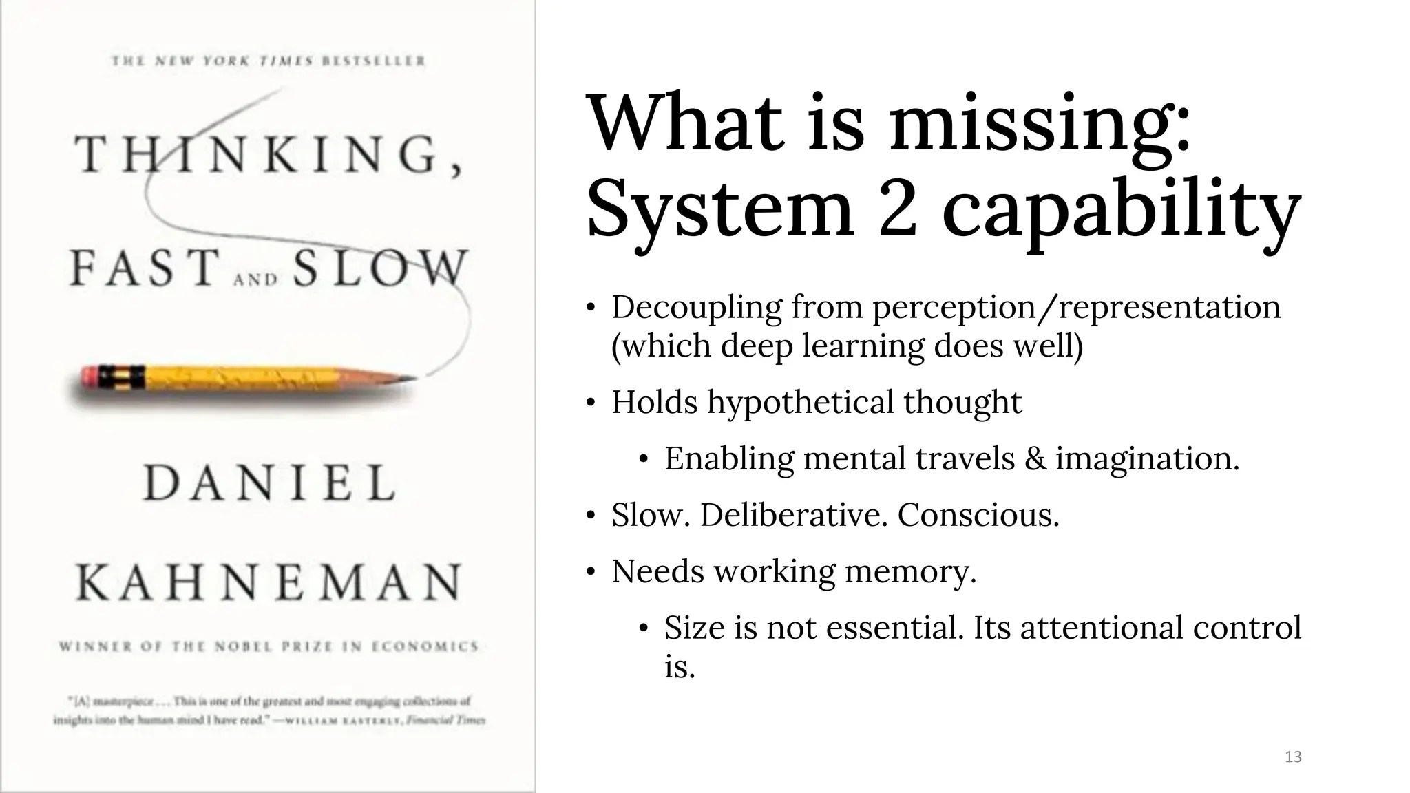 What is missing:
System 2 capability
• Decoupling from perception/representation
(which deep learning does well)
• Holds hypothetical thought
• Enabling mental travels & imagination.
• Slow. Deliberative. Conscious.
• Needs working memory.
• Size is not essential. Its attentional control
is.
7/12/2023 13
 