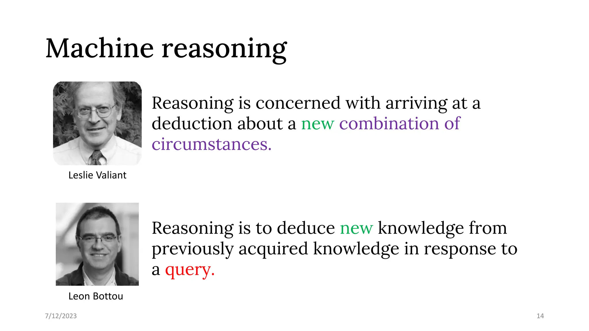 Machine reasoning
Reasoning is concerned with arriving at a
deduction about a new combination of
circumstances.
Reasoning is to deduce new knowledge from
previously acquired knowledge in response to
a query.
7/12/2023 14
Leslie Valiant
Leon Bottou
 