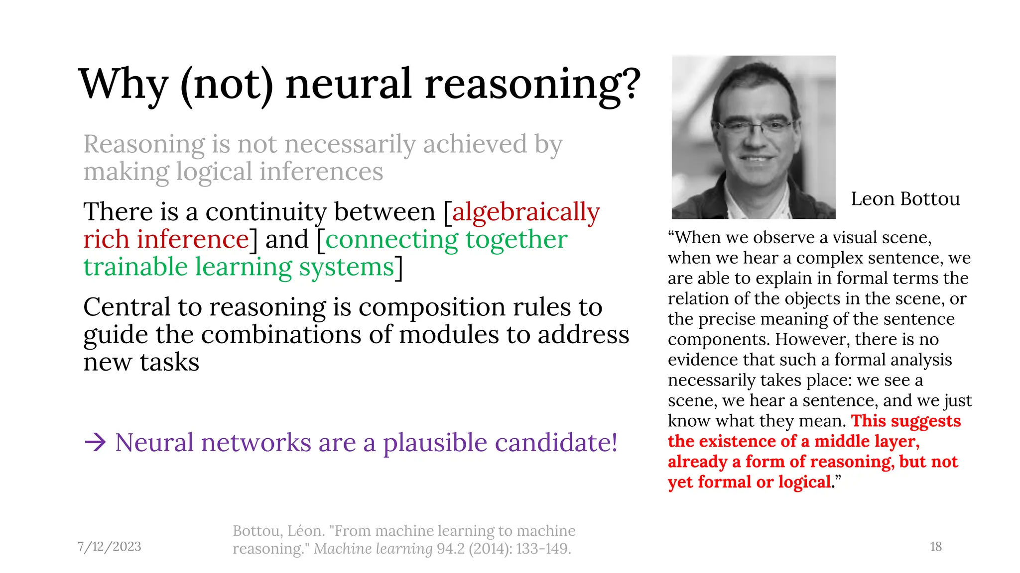Why (not) neural reasoning?
Reasoning is not necessarily achieved by
making logical inferences
There is a continuity between [algebraically
rich inference] and [connecting together
trainable learning systems]
Central to reasoning is composition rules to
guide the combinations of modules to address
new tasks
→ Neural networks are a plausible candidate!
7/12/2023 18
“When we observe a visual scene,
when we hear a complex sentence, we
are able to explain in formal terms the
relation of the objects in the scene, or
the precise meaning of the sentence
components. However, there is no
evidence that such a formal analysis
necessarily takes place: we see a
scene, we hear a sentence, and we just
know what they mean. This suggests
the existence of a middle layer,
already a form of reasoning, but not
yet formal or logical.”
Bottou, Léon. "From machine learning to machine
reasoning." Machine learning 94.2 (2014): 133-149.
Leon Bottou
 