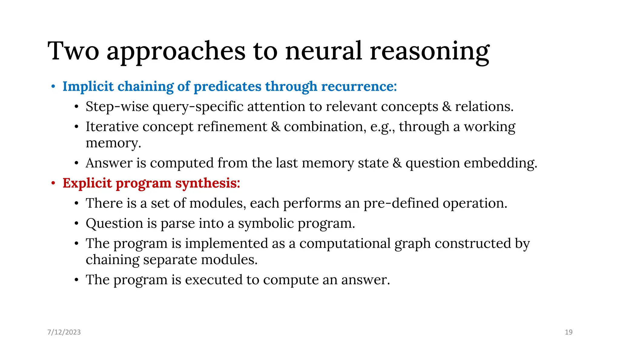 Two approaches to neural reasoning
• Implicit chaining of predicates through recurrence:
• Step-wise query-specific attention to relevant concepts & relations.
• Iterative concept refinement & combination, e.g., through a working
memory.
• Answer is computed from the last memory state & question embedding.
• Explicit program synthesis:
• There is a set of modules, each performs an pre-defined operation.
• Question is parse into a symbolic program.
• The program is implemented as a computational graph constructed by
chaining separate modules.
• The program is executed to compute an answer.
7/12/2023 19
 
