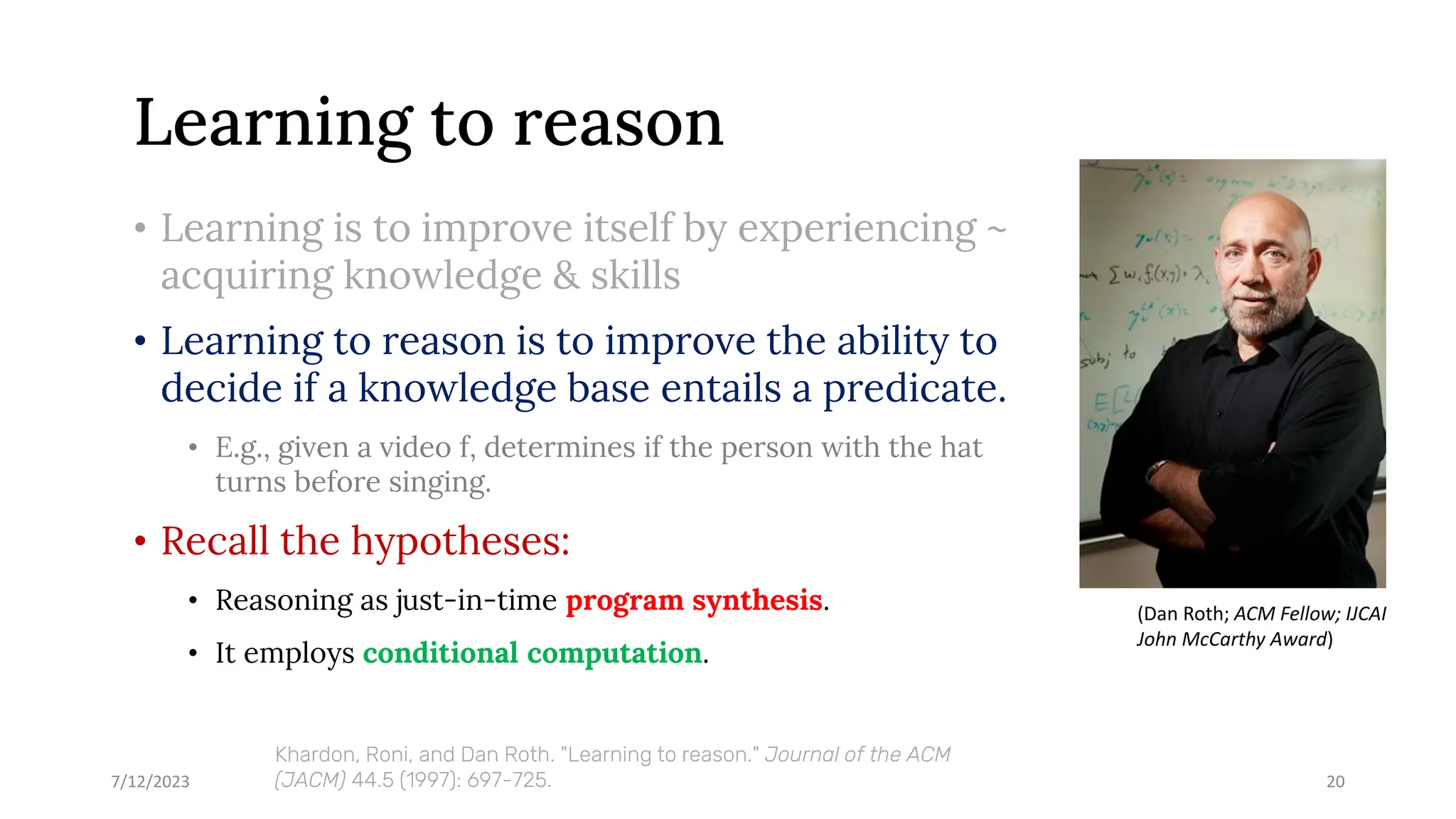 Learning to reason
• Learning is to improve itself by experiencing ~
acquiring knowledge & skills
• Learning to reason is to improve the ability to
decide if a knowledge base entails a predicate.
• E.g., given a video f, determines if the person with the hat
turns before singing.
• Recall the hypotheses:
• Reasoning as just-in-time program synthesis.
• It employs conditional computation.
7/12/2023 20
Khardon, Roni, and Dan Roth. "Learning to reason." Journal of the ACM
(JACM) 44.5 (1997): 697-725.
(Dan Roth; ACM Fellow; IJCAI
John McCarthy Award)
 