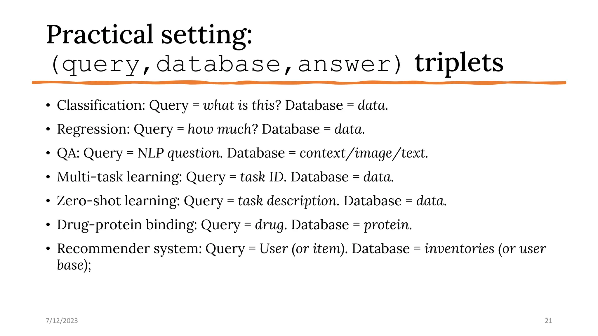 Practical setting:
(query,database,answer) triplets
• Classification: Query = what is this? Database = data.
• Regression: Query = how much? Database = data.
• QA: Query = NLP question. Database = context/image/text.
• Multi-task learning: Query = task ID. Database = data.
• Zero-shot learning: Query = task description. Database = data.
• Drug-protein binding: Query = drug. Database = protein.
• Recommender system: Query = User (or item). Database = inventories (or user
base);
7/12/2023 21
 
