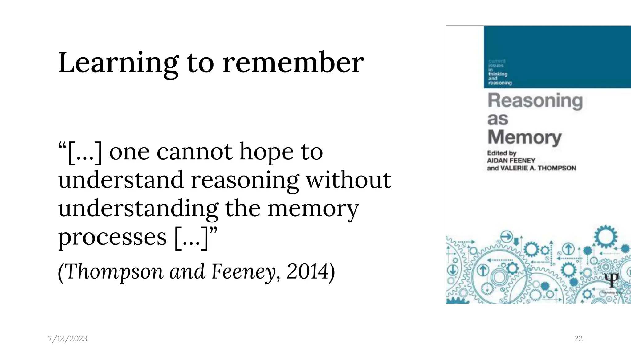 “[…] one cannot hope to
understand reasoning without
understanding the memory
processes […]”
(Thompson and Feeney, 2014)
7/12/2023 22
Learning to remember
 