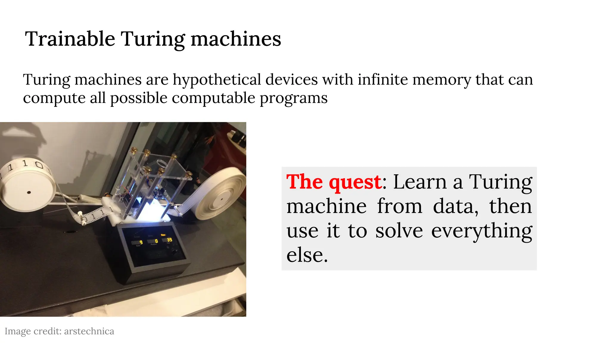 Trainable Turing machines
Turing machines are hypothetical devices with infinite memory that can
compute all possible computable programs
The quest: Learn a Turing
machine from data, then
use it to solve everything
else.
Image credit: arstechnica
 
