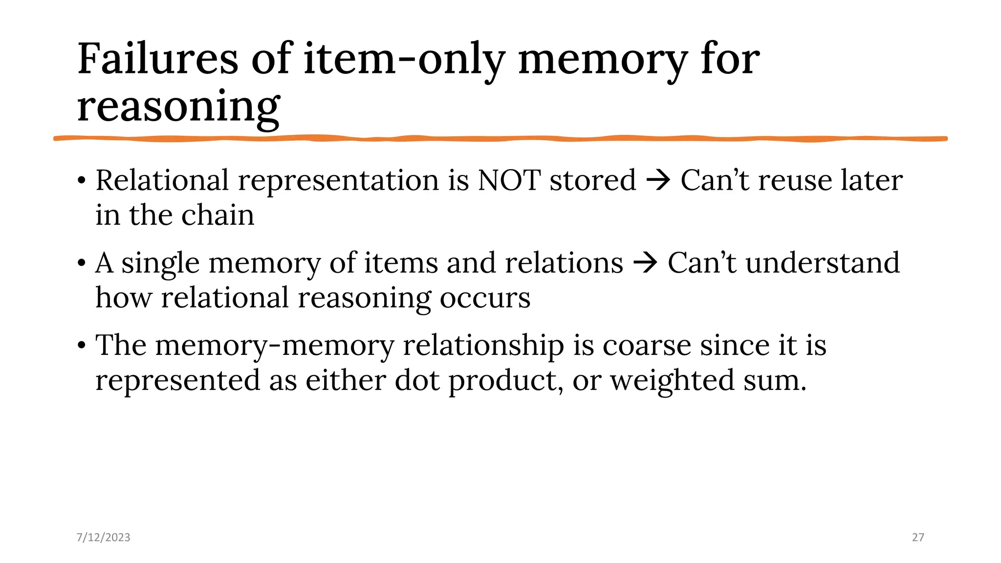 Failures of item-only memory for
reasoning
• Relational representation is NOT stored → Can’t reuse later
in the chain
• A single memory of items and relations → Can’t understand
how relational reasoning occurs
• The memory-memory relationship is coarse since it is
represented as either dot product, or weighted sum.
7/12/2023 27
 