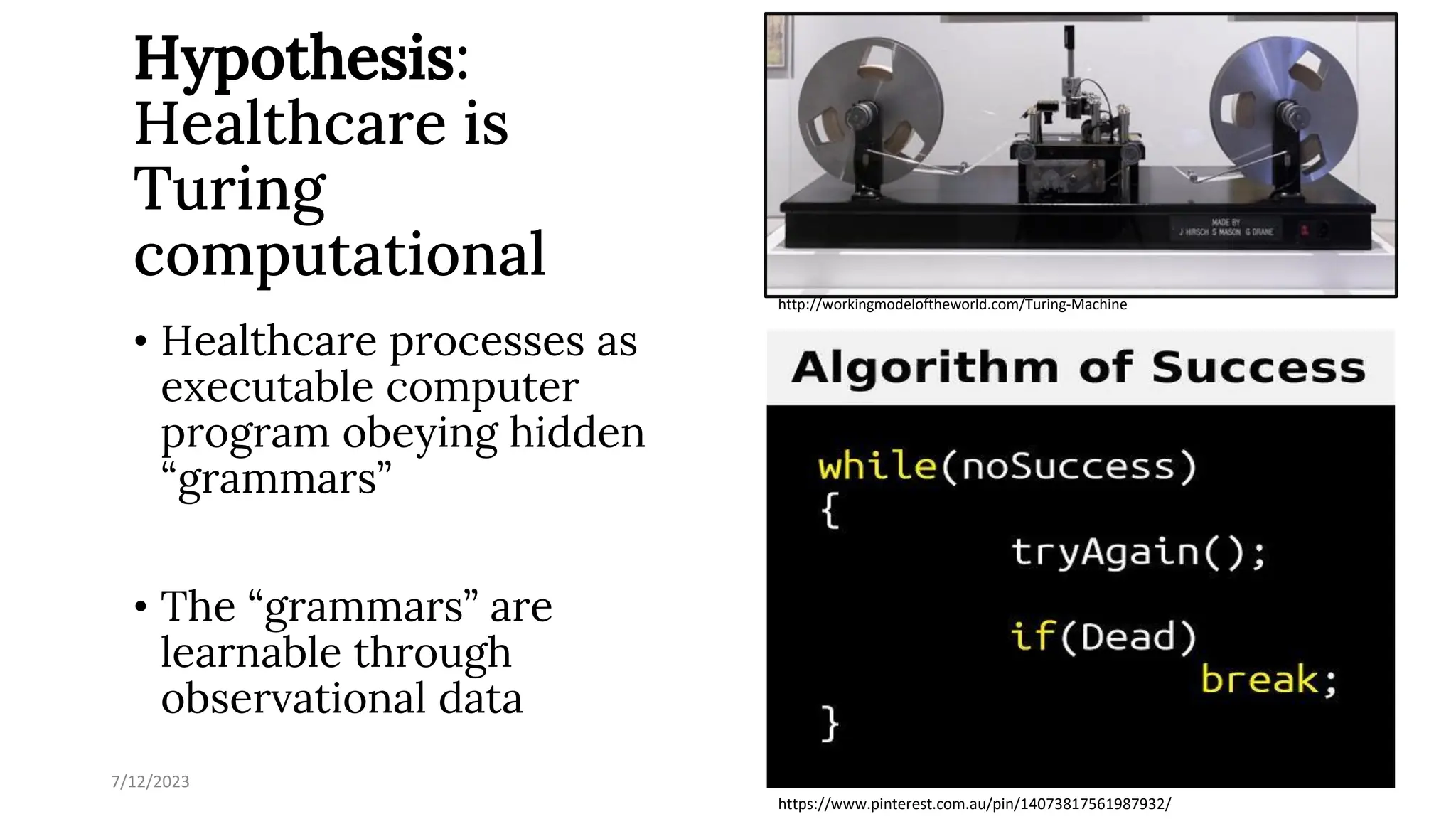 Hypothesis:
Healthcare is
Turing
computational
• Healthcare processes as
executable computer
program obeying hidden
“grammars”
• The “grammars” are
learnable through
observational data
7/12/2023 35
https://www.pinterest.com.au/pin/14073817561987932/
http://workingmodeloftheworld.com/Turing-Machine
 